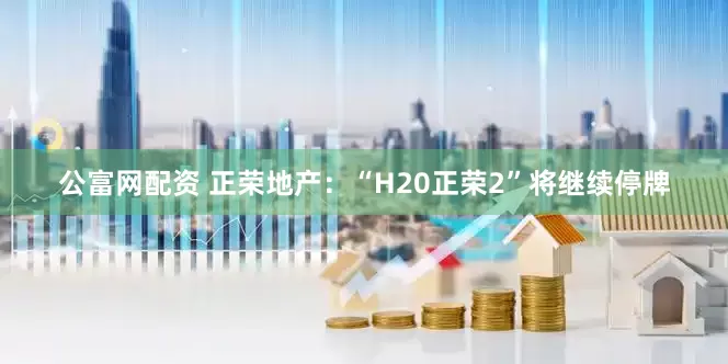公富网配资 正荣地产：“H20正荣2”将继续停牌