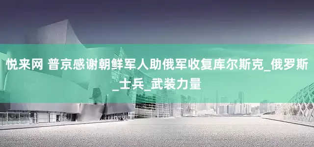 悦来网 普京感谢朝鲜军人助俄军收复库尔斯克_俄罗斯_士兵_武装力量