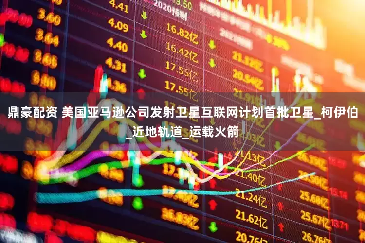 鼎豪配资 美国亚马逊公司发射卫星互联网计划首批卫星_柯伊伯_近地轨道_运载火箭