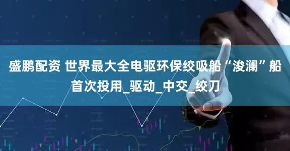 盛鹏配资 世界最大全电驱环保绞吸船“浚澜”船首次投用_驱动_中交_绞刀