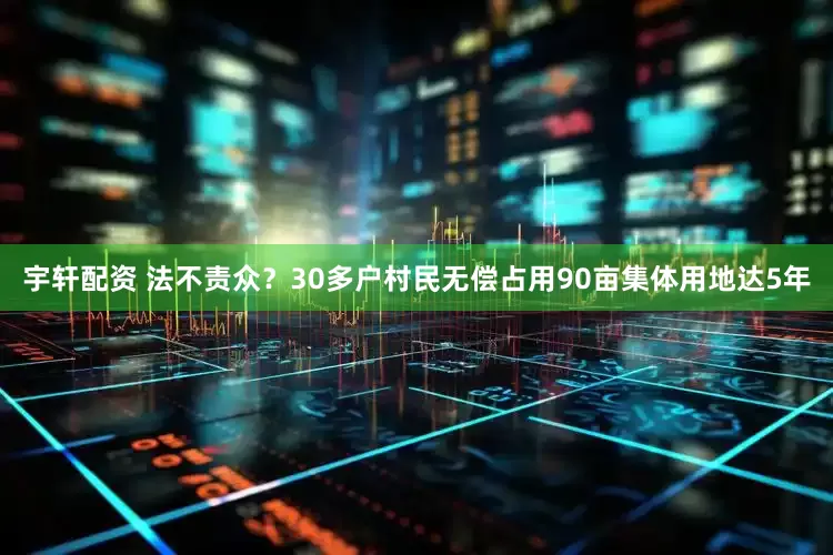 宇轩配资 法不责众？30多户村民无偿占用90亩集体用地达5年