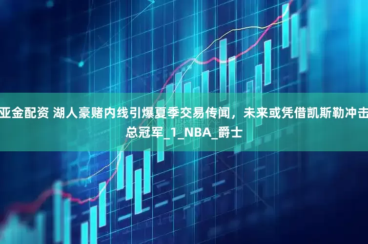 亚金配资 湖人豪赌内线引爆夏季交易传闻，未来或凭借凯斯勒冲击总冠军_1_NBA_爵士