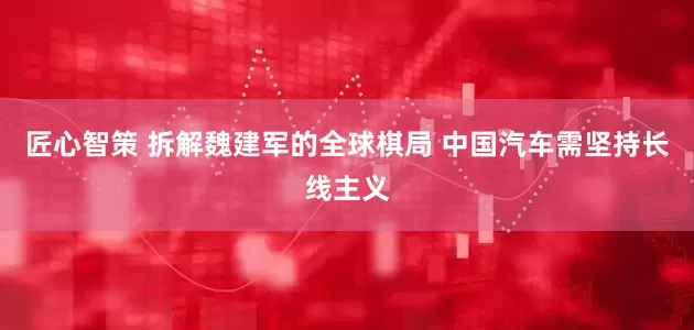 匠心智策 拆解魏建军的全球棋局 中国汽车需坚持长线主义