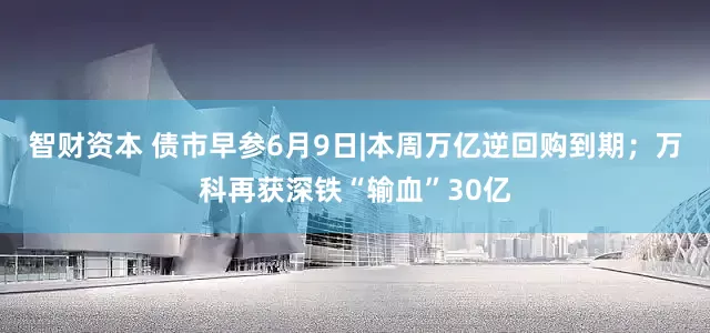 智财资本 债市早参6月9日|本周万亿逆回购到期；万科再获深铁“输血”30亿