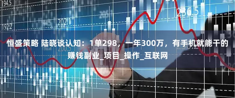 恒盛策略 陆晓谈认知：1单298，一年300万，有手机就能干的赚钱副业_项目_操作_互联网