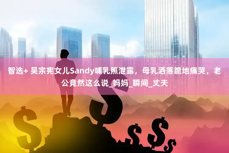 智选+ 吴宗宪女儿Sandy哺乳照泄露，母乳洒落跪地痛哭，老公竟然这么说_妈妈_瞬间_丈夫