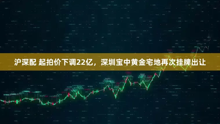 沪深配 起拍价下调22亿，深圳宝中黄金宅地再次挂牌出让