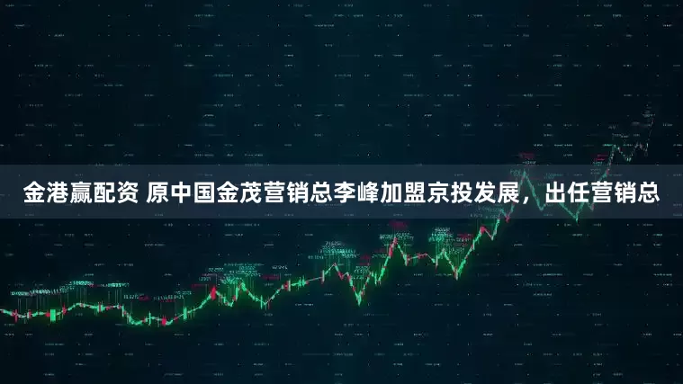 金港赢配资 原中国金茂营销总李峰加盟京投发展，出任营销总