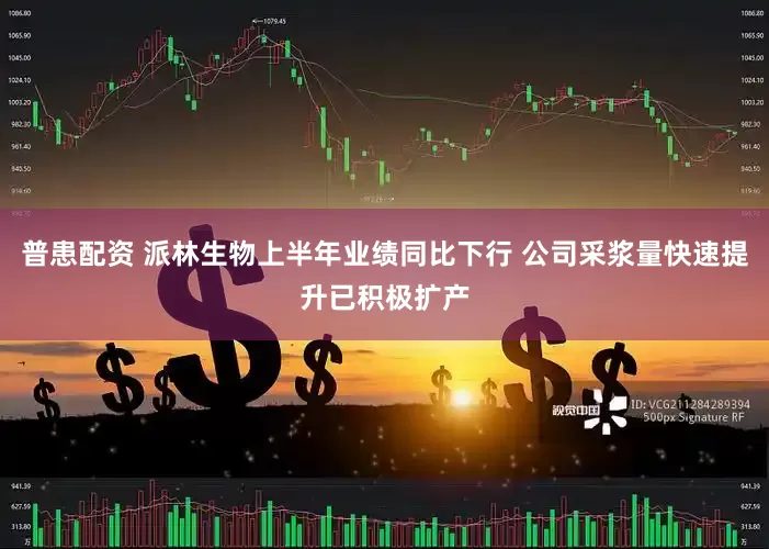 普患配资 派林生物上半年业绩同比下行 公司采浆量快速提升已积极扩产