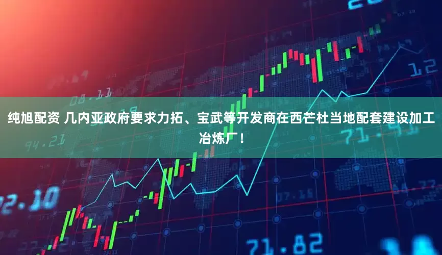 纯旭配资 几内亚政府要求力拓、宝武等开发商在西芒杜当地配套建设加工冶炼厂！