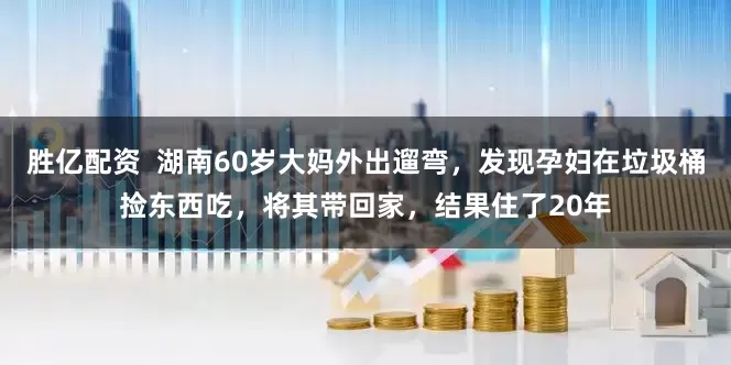 胜亿配资  湖南60岁大妈外出遛弯，发现孕妇在垃圾桶捡东西吃，将其带回家，结果住了20年