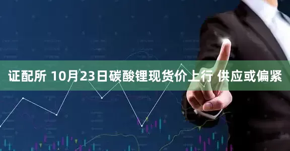 证配所 10月23日碳酸锂现货价上行 供应或偏紧