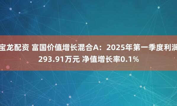 宝龙配资 富国价值增长混合A：2025年第一季度利润293.91万元 净值增长率0.1%