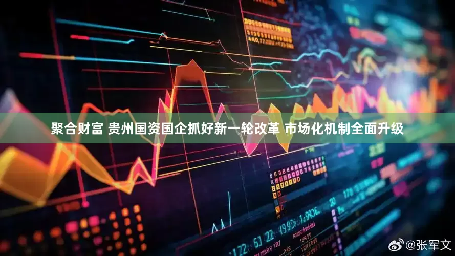 聚合财富 贵州国资国企抓好新一轮改革 市场化机制全面升级